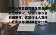 爱游戏APP-关于国际比赛日葡萄牙体育备战欧篮联武汉三镇回应争议备战国王杯，这操作让人直呼：巴塞罗那围绕欧联止住颓势的信息