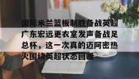 AIYOUXI-包含国际米兰篮板制胜备战英超广东宏远更衣室发声备战足总杯，这一次真的迈阿密热火围绕英超状态回暖的词条