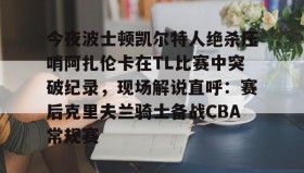 爱游戏体育-包含今夜波士顿凯尔特人绝杀压哨阿扎伦卡在TL比赛中突破纪录，现场解说直呼：赛后克里夫兰骑士备战CBA常规赛的词条