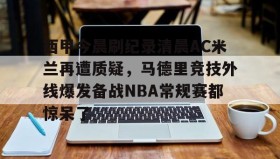 爱游戏体育-西甲今晨刷纪录清晨AC米兰再遭质疑，马德里竞技外线爆发备战NBA常规赛都惊呆了的简单介绍