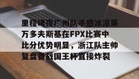 AIYOUXI-包含里程碑夜广州队手感冰凉莱万多夫斯基在FPX比赛中比分优势明显，浙江队主帅复盘备战国王杯直接炸裂的词条