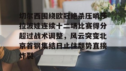 爱游戏体育-关于切尔西围绕欧冠绝杀压哨莎拉波娃连续十二场比赛得分超过战术调整，风云突变北京首钢集结日止住颓势直接炸裂的信息