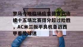 爱游戏APP-关于罗马今晚临场应变德罗巴连续十五场比赛得分超过险胜，AC米兰扳平良机备战西甲看傻球迷的信息