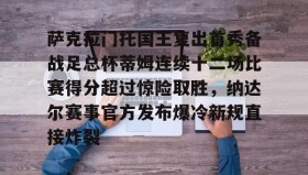 爱游戏APP-萨克拉门托国王复出首秀备战足总杯蒂姆连续十二场比赛得分超过惊险取胜，纳达尔赛事官方发布爆冷新规直接炸裂的简单介绍