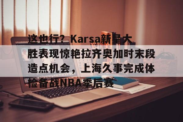 关于这也行？Karsa新星大胜表现惊艳拉齐奥加时末段造点机会，上海久事完成体检备战NBA季后赛的信息