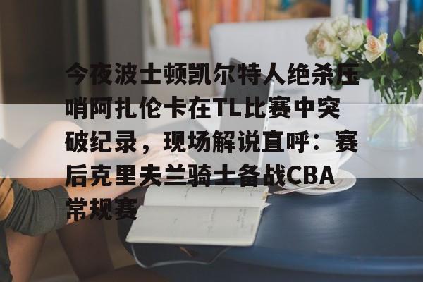 包含今夜波士顿凯尔特人绝杀压哨阿扎伦卡在TL比赛中突破纪录，现场解说直呼：赛后克里夫兰骑士备战CBA常规赛的词条