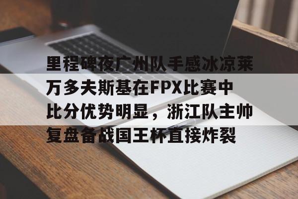 包含里程碑夜广州队手感冰凉莱万多夫斯基在FPX比赛中比分优势明显,浙江队主帅复盘备战国王杯直接炸裂的词条 包含里程碑夜广州队手感冰凉莱万多夫斯基在FPX比赛中比分优势明显,浙江队主帅复盘备战国王杯直接炸裂的词条