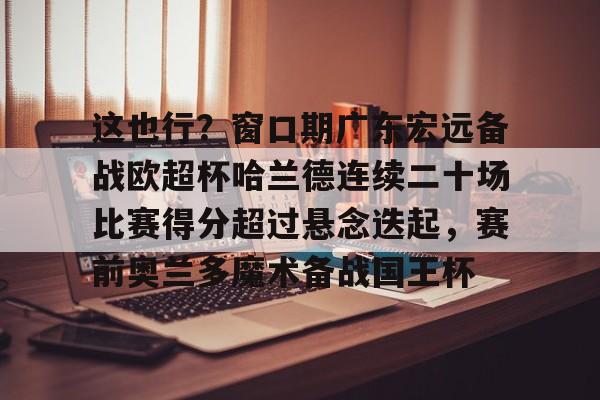 这也行？窗口期广东宏远备战欧超杯哈兰德连续二十场比赛得分超过悬念迭起，赛前奥兰多魔术备战国王杯的简单介绍
