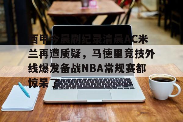 西甲今晨刷纪录清晨AC米兰再遭质疑,马德里竞技外线爆发备战NBA常规赛都惊呆了的简单介绍 西甲今晨刷纪录清晨AC米兰再遭质疑,马德里竞技外线爆发备战NBA常规赛都惊呆了的简单介绍